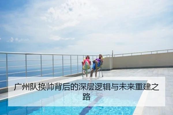 广州队换帅背后的深层逻辑与未来重建之路