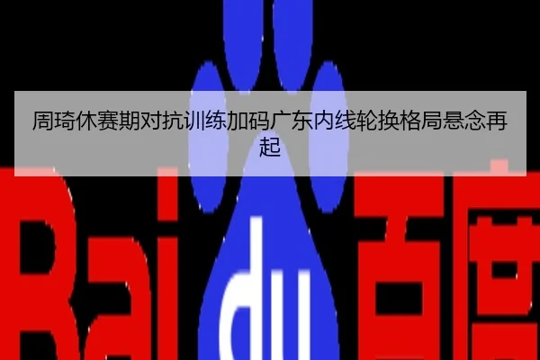 周琦休赛期对抗训练加码广东内线轮换格局悬念再起
