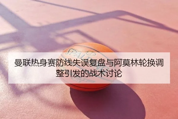 曼联热身赛防线失误复盘与阿莫林轮换调整引发的战术讨论