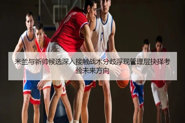米兰与新帅候选深入接触战术分歧浮现管理层抉择考验未来方向