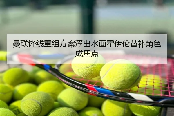 曼联锋线重组方案浮出水面霍伊伦替补角色成焦点