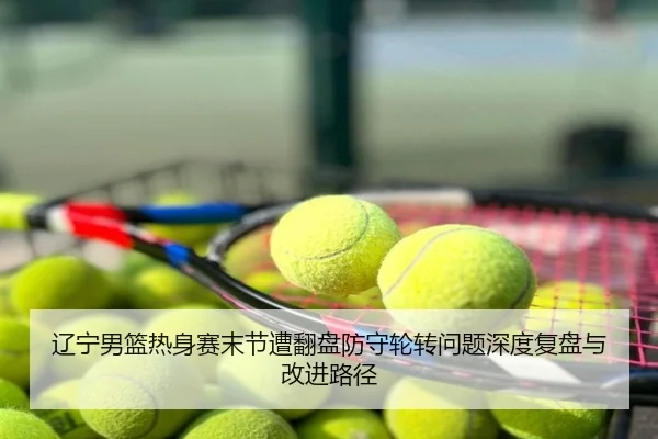 辽宁男篮热身赛末节遭翻盘防守轮转问题深度复盘与改进路径